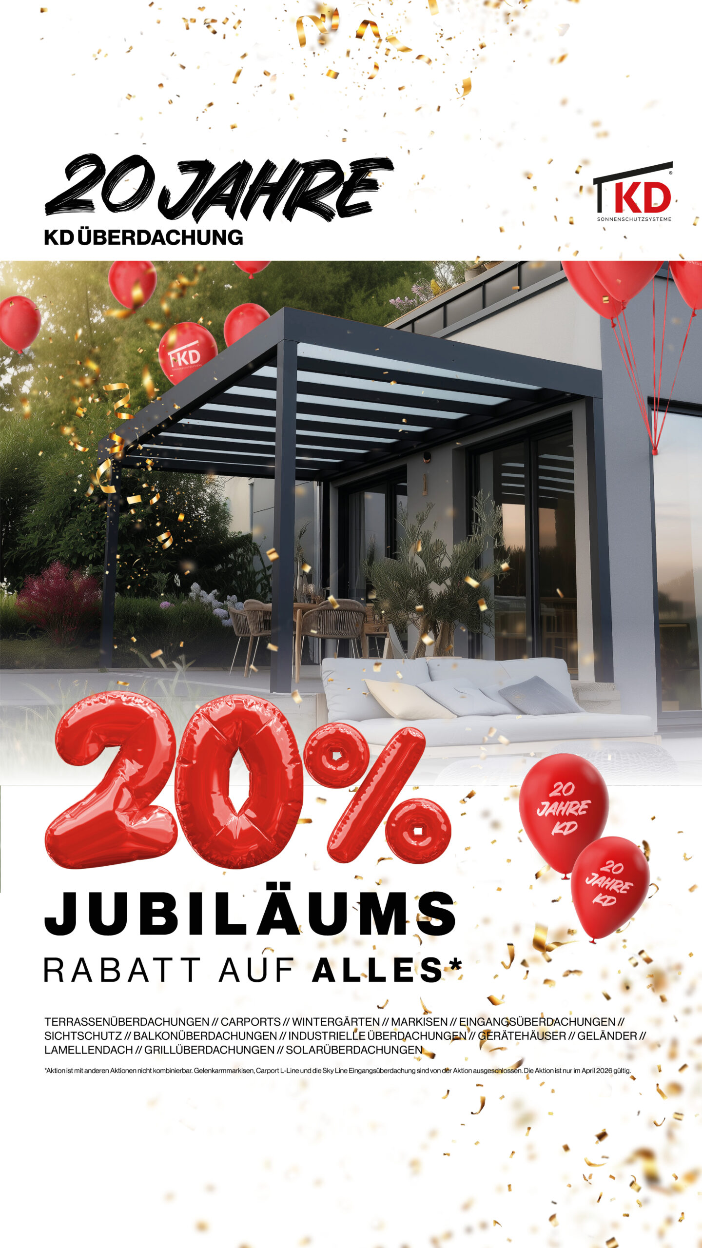 Wir feiern Jubiläum – und Sie profitieren! Sichern Sie sich jetzt unseren 20% Jubiläums-Rabatt auf ALLES und verwirklichen Sie Ihr Projekt rund um Haus und Garten zu besonders attraktiven Konditionen. Ob Terrassenüberdachung, Carport, Kaltwintergarten, Sichtschutz oder individuelle Sonderlösung – im gesamten April 2026 erhalten Sie 20% Jubiläums-Rabatt auf ALLES aus unserem Sortiment.* Jetzt ist der perfekte Zeitpunkt, Ihren Außenbereich neu zu gestalten und langfristig aufzuwerten. Mit unseren hochwertigen Aluminium-Systemen schaffen Sie mehr Komfort, mehr Schutz und mehr Lebensqualität – individuell geplant und professionell umgesetzt. Warum sich die April-Aktion besonders lohnt Der Frühling ist die ideale Jahreszeit, um Bau- und Modernisierungsprojekte zu starten. Die Tage werden länger, die Temperaturen steigen – und die Terrasse wird wieder zum Mittelpunkt des Zuhauses. Mit unserem 20% Jubiläums-Rabatt auf ALLES profitieren Sie nicht nur finanziell, sondern auch zeitlich: Wer jetzt plant, kann den Sommer bereits unter seiner neuen Überdachung genießen. Unsere Leistungen für Sie: Persönliche Beratung vor Ort Individuelle Maßanfertigung Hochwertige und langlebige Materialien Fachgerechte Montage Alles aus einer Hand So entsteht eine Lösung, die perfekt zu Ihrem Zuhause passt – funktional, modern und dauerhaft wertbeständig. Jetzt Jubiläumsvorteil sichern Nutzen Sie den April 2026 und profitieren Sie von unserem 20% Jubiläums-Rabatt auf ALLES. Vereinbaren Sie jetzt Ihre Beratung und starten Sie Ihr Projekt mit einem attraktiven Preisvorteil. Wir freuen uns darauf, gemeinsam mit Ihnen Ihren Außenbereich neu zu gestalten. *Aktion ist mit anderen Aktionen nicht kombinierbar. Gelenkarmmarkisen, Carport L-Line und die Sky Line Eingangsüberdachung sind von der Aktion ausgeschlossen. Gültig nur im April 2026.